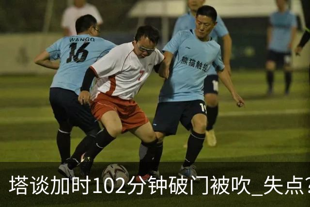 塔谈加时102分钟破门被吹 失点？困难时刻还会承担责任